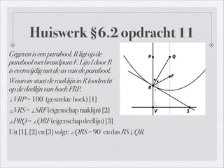 Huiswerk §6.2 opdracht 11
Gegeveniseenparabool.Rligtopde 
paraboolmetbrandpuntF.LijnldoorR 
isevenwijdigmetdeasvandeparabool.
WaaromstaatderaaklijninRloodrecht 
opdedeellijnvanhoekFRP.
∠VRP=180
∘
(gestrektehoek)[1]
∠VRS=∠SRF(eigenschapraaklijn)[2]
∠PRQ=∠QRF(eigenschapdeellijn)[3]
Uit[1],[2]en[3]volgt:∠QRS=90
∘
endusRS⊥QR.
 
