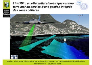 Litto3D® : un référentiel altimétrique continu
      terre-mer au service d’une gestion intégrée
      des zones côtières




Atelier « Le risque d'inondation par submersion marine : du cadre national à la déclinaison
                                finistérienne » - 26 janvier 2011
 