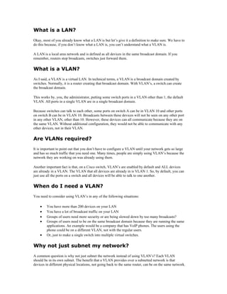 What is a LAN?
Okay, most of you already know what a LAN is but let’s give it a definition to make sure. We have to
do this because, if you don’t know what a LAN is, you can’t understand what a VLAN is.

A LAN is a local area network and is defined as all devices in the same broadcast domain. If you
remember, routers stop broadcasts, switches just forward them.

What is a VLAN?
As I said, a VLAN is a virtual LAN. In technical terms, a VLAN is a broadcast domain created by
switches. Normally, it is a router creating that broadcast domain. With VLAN’s, a switch can create
the broadcast domain.

This works by, you, the administrator, putting some switch ports in a VLAN other than 1, the default
VLAN. All ports in a single VLAN are in a single broadcast domain.

Because switches can talk to each other, some ports on switch A can be in VLAN 10 and other ports
on switch B can be in VLAN 10. Broadcasts between these devices will not be seen on any other port
in any other VLAN, other than 10. However, these devices can all communicate because they are on
the same VLAN. Without additional configuration, they would not be able to communicate with any
other devices, not in their VLAN.

Are VLANs required?
It is important to point out that you don’t have to configure a VLAN until your network gets so large
and has so much traffic that you need one. Many times, people are simply using VLAN’s because the
network they are working on was already using them.

Another important fact is that, on a Cisco switch, VLAN’s are enabled by default and ALL devices
are already in a VLAN. The VLAN that all devices are already in is VLAN 1. So, by default, you can
just use all the ports on a switch and all devices will be able to talk to one another.

When do I need a VLAN?
You need to consider using VLAN’s in any of the following situations:

    •    You have more than 200 devices on your LAN
    •    You have a lot of broadcast traffic on your LAN
    •    Groups of users need more security or are being slowed down by too many broadcasts?
    •    Groups of users need to be on the same broadcast domain because they are running the same
         applications. An example would be a company that has VoIP phones. The users using the
         phone could be on a different VLAN, not with the regular users.
    •    Or, just to make a single switch into multiple virtual switches.


Why not just subnet my network?
A common question is why not just subnet the network instead of using VLAN’s? Each VLAN
should be in its own subnet. The benefit that a VLAN provides over a subnetted network is that
devices in different physical locations, not going back to the same router, can be on the same network.
 