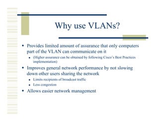 Why use VLANs?

Provides limited amount of assurance that only computers
part of the VLAN can communicate on it
   (Higher assurance can be obtained by following Cisco’s Best Practices
   implementation)
Improves general network performance by not slowing
down other users sharing the network
   Limits recipients of broadcast traffic
   Less congestion
Allows easier network management
 
