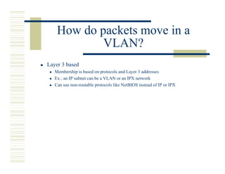 How do packets move in a
            VLAN?
Layer 3 based
   Membership is based on protocols and Layer 3 addresses
   Ex.: an IP subnet can be a VLAN or an IPX network
   Can use non-routable protocols like NetBIOS instead of IP or IPX
 