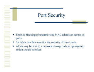Port Security


Enables blocking of unauthorized MAC addresses access to
ports
Switches can then monitor the security of those ports
Alerts may be sent to a network manager where appropriate
action should be taken
 