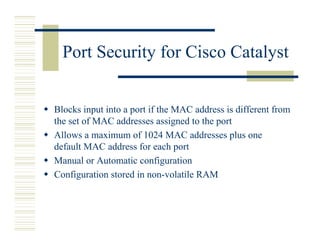 Port Security for Cisco Catalyst


Blocks input into a port if the MAC address is different from
the set of MAC addresses assigned to the port
Allows a maximum of 1024 MAC addresses plus one
default MAC address for each port
Manual or Automatic configuration
Configuration stored in non-volatile RAM
 