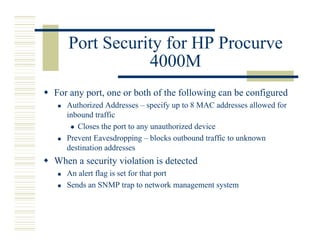 Port Security for HP Procurve
              4000M
For any port, one or both of the following can be configured
   Authorized Addresses – specify up to 8 MAC addresses allowed for
   inbound traffic
      Closes the port to any unauthorized device
   Prevent Eavesdropping – blocks outbound traffic to unknown
   destination addresses
When a security violation is detected
   An alert flag is set for that port
   Sends an SNMP trap to network management system
 