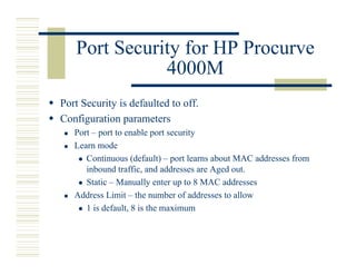 Port Security for HP Procurve
              4000M
Port Security is defaulted to off.
Configuration parameters
   Port – port to enable port security
   Learn mode
      Continuous (default) – port learns about MAC addresses from
      inbound traffic, and addresses are Aged out.
      Static – Manually enter up to 8 MAC addresses
   Address Limit – the number of addresses to allow
      1 is default, 8 is the maximum
 