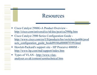 Resources

Cisco Catalyst 2980G-A Product Overview -
http://cisco.com/univercd/cc/td/doc/pcat/ca2980g.htm
Cisco Catalyst 2900 Series Configuration Guide -
http://www.cisco.com/en/US/products/hw/switches/ps606/prod
ucts_configuration_guide_book09186a008007f199.html
Hewlett-Packard's support site - HP Procurve 4000M -
http://www.hp.com/rnd/support/index.htm
Types of VLAN - http://www.vlan-
analyser.co.uk/content/semitechnical.htm
 