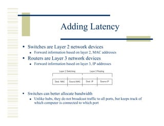 Adding Latency

Switches are Layer 2 network devices
   Forward information based on layer 2, MAC addresses
Routers are Layer 3 network devices
   Forward information based on layer 3, IP addresses




Switches can better allocate bandwidth
   Unlike hubs, they do not broadcast traffic to all ports, but keeps track of
   which computer is connected to which port
 