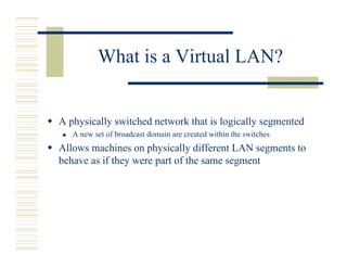 What is a Virtual LAN?


A physically switched network that is logically segmented
   A new set of broadcast domain are created within the switches
Allows machines on physically different LAN segments to
behave as if they were part of the same segment
 