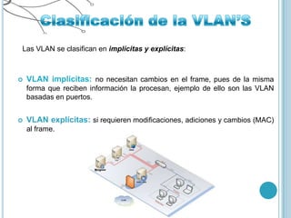 Las VLAN se clasifican en implícitas y explícitas:



   VLAN implícitas: no necesitan cambios en el frame, pues de la misma
    forma que reciben información la procesan, ejemplo de ello son las VLAN
    basadas en puertos.


   VLAN explícitas: si requieren modificaciones, adiciones y cambios (MAC)
    al frame.
 