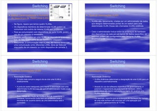 Switching                                                            Switching
                        e VLANs                                                              e VLANs
Melhor Gerenciabilidade e Aumento                                     Tipos de Associações VLAN
de Segurança da Rede Local (LAN)
                                                                      – VLANs são, tipicamente, criadas por um administrador de redes,
– Na figura, repare que temos quatro VLANs.                             que designa determinadas portas de um switch para uma
– Os dispositivos membros de determinada VLAN podem se                  determinada VLAN. Essas são chamadas VLANs estáticas.
  comunicar com outros da mesma VLAN sem problemas.
– Para se comunicarem com dispositivos de outra VLAN, porém, o        – Caso o administrador inclua todos os endereços de hardware
  uso de um roteador é necessário.                                      dos dispositivos da rede em um banco de dados específico, os
– Quando configurados em uma VLAN, os dispositivos entendem             switches podem ser configurados para designar VLANs
  que, de fato, fazem parte de um "backbone colapsado".                 dinamicamente.
– Resumindo, a comunicação inter-VLANs, da mesma forma que
  uma comunicação entre diferentes LANs, deve ser feita por
  intermédio de um roteador ou outro dispositivo de camada 3.




                        Switching                                                            Switching
                        e VLANs                                                              e VLANs
Tipos de Associações VLAN                                             Associação Dinâmica

– Associação Estática                                                 – Associação Dinâmica
     O modo mais comum e seguro de se criar uma VLAN é                     VLANs dinâmicas determinam a designação de uma VLAN para um
     estaticamente.                                                        dispositivo automaticamente.

     A porta do switch designada para manter a associação com uma          Através do uso de softwares específicos de gerenciamento, é
     determinada VLAN fará isso até que um administrador mude a sua        possível o mapeamento de endereços de hardware (MAC),
     designação.                                                           protocolos e até mesmo aplicações ou logins de usuários para
                                                                           VLANs específicas.
     Esse método de criação de VLANs é fácil de implementar e
     monitorar, funcionando muito bem em ambientes onde o                  Por exemplo, suponha que os endereços de Hardware dos laptops
     movimento de usuários dentro de uma determinada rede é                de uma rede tenham sido incluídos em uma aplicação que
     controlado.                                                           centraliza o gerenciamento de VLANs.
 