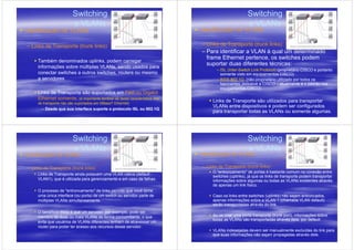 Switching                                                                   Switching
                         e VLANs                                                                     e VLANs
Identificação de VLANs                                                       Identificação de VLANs

– Links de Transporte (trunk links)                                          – Links de Transporte (trunk links)
                                                                             – Para identificar a VLAN à qual um determinado
                                                                               frame Ethernet pertence, os switches podem
     Também denominados uplinks, podem carregar
                                                                               suportar duas diferentes técnicas:
     informações sobre múltiplas VLANs, sendo usados para
                                                                                    – ISL (Inter-Switch Link Protocol) (proprietário CISCO e portanto
     conectar switches a outros switches, routers ou mesmo                            somente visto em equipamentos CISCO)
     a servidores                                                                   – IEEE 802.1Q. (não-proprietário utilizado por todos os
                                                                                      fabricantes, inclusive a CISCO – atualmente é o padrão nos
                                                                                      equipamentos CISCO)
     Links de Transporte são suportados em Fast ou Gigabit
     Ethernet somente. (é importante lembrar-se desta característica: link
     de transporte não são suportados em I0BaseT Ethernet)
                                                                                  Links de Transporte são utilizados para transportar
                                                                                  VLANs entre dispositivos e podem ser configurados
       – Desde que sua interface suporte o protocolo ISL ou 802.1Q
                                                                                  para transportar todas as VLANs ou somente algumas.




                         Switching                                                                   Switching
                         e VLANs                                                                     e VLANs
Identificação de VLANs                                                       Identificação de VLANs

– Links de Transporte (trunk links)                                          – Links de Transporte (trunk links)
                                                                                  O "entroncamento" de portas é bastante comum na conexão entre
     Links de Transporte ainda possuem uma VLAN nativa (default -
                                                                                  switches (uplinks), já que os links de transporte podem transportar
     VLAN1), que é utilizada para gerenciamento e em caso de falhas.              informações sobre algumas ou todas as VLANs existentes através
                                                                                  de apenas um link físico.
     O processo de "entroncamento" de links permite que você torne
     uma única interface (ou porta) de um switch ou servidor parte de             Caso os links entre switches (uplinks) não sejam entroncados,
     múltiplas VLANs simultaneamente.                                             apenas informações sobre a VLAN 1 (chamada VLAN default)
                                                                                  serão transportadas através do link.
     O benefício disso é que um servidor, por exemplo, pode ser
     membro de duas ou mais VLANs de forma concomitante, o que                    Ao se criar uma porta transporte (trunk port), informações sobre
                                                                                  todas as VLANs são transportadas através dela, por default.
     evita que usuários de VLANs diferentes tenham de atravessar um
     router para poder ter acesso aos recursos desse servidor.
                                                                                  VLANs indesejadas devem ser manualmente excluídas do link para
                                                                                  que suas informações não sejam propagadas através dele.
 