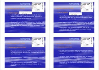 Switching                                                         Switching
                    e VLANs                                                           e VLANs
Identificação de VLANs                                         Identificação de VLANs

– Frame Tagging                                                – Frame Tagging
    A identificação (tag) da VLAN é removida do frame
    antes que ele deixe o link de transporte, tornando o            Caso o frame alcance um switch que possua outro link
                                                                    de transporte, ele será encaminhado através da porta
    processo totalmente transparente.
                                                                    onde esse link se encontra.

    Cada switch que o frame atravessa deve identificar o ID         Uma vez que o frame alcance uma porta para um link
    (tag) da VLAN a que ele pertence e, então, determinar o         de acesso, o switch remove a identificação da VLAN.
    que fazer com ele baseado na tabela de filtragem (filter
    table).                                                         O dispositivo final receberá os frames sem ter de
                                                                    entender à qual VLAN eles pertencem, garantindo a
                                                                    transparência do processo.




                    Switching                                                         Switching
                    e VLANs                                                           e VLANs
Identificação de VLANs                                         Identificação de VLANs

– Roteamento entre VLANs                                       – Roteamento entre VLANs

                                                                    Um router com uma interface para cada VLAN pode ser usado ou,
    Dispositivos dentro de uma VLAN encontram-se dentro
                                                                    simplesmente, um router que suporte ISL ou IEEE 802.1Q em sua
    do mesmo domínio de broadcast e podem se comunicar              interface.
    sem problemas.
                                                                    No caso de apenas algumas VLANs (duas ou três), um roteador
    VLANs segmentam a rede, criando diferentes domínios             com duas ou três interfaces l0BaseT já é o suficiente.
    de broadcast.
                                                                    Entretanto, no caso de mais VLANs do que interfaces disponíveis, o
    Para que dispositivos em diferentes VLANs                       roteamento ISL em uma interface FastEthernet ou GigaEthernet
    comuniquem-se entre si, é necessário o uso de um                pode ser usado
    roteador.
 