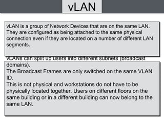 vLAN
vLANs can split up users into different subnets (broadcast
domains).
The Broadcast Frames are only switched on the same VLAN
ID.
This is not physical and workstations do not have to be
physically located together. Users on different floors on the
same building or in a different building can now belong to the
same LAN.
vLAN is a group of Network Devices that are on the same LAN.
They are configured as being attached to the same physical
connection even if they are located on a number of different LAN
segments.
 