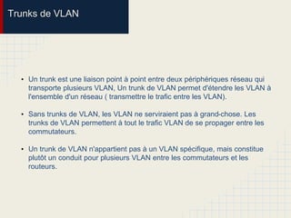 Trunks de VLAN
• Un trunk est une liaison point à point entre deux périphériques réseau qui
transporte plusieurs VLAN, Un trunk de VLAN permet d'étendre les VLAN à
l'ensemble d'un réseau ( transmettre le trafic entre les VLAN).
• Sans trunks de VLAN, les VLAN ne serviraient pas à grand-chose. Les
trunks de VLAN permettent à tout le trafic VLAN de se propager entre les
commutateurs.
• Un trunk de VLAN n'appartient pas à un VLAN spécifique, mais constitue
plutôt un conduit pour plusieurs VLAN entre les commutateurs et les
routeurs.
 
