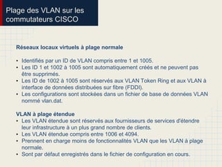 Plage des VLAN sur les
commutateurs CISCO
Réseaux locaux virtuels à plage normale
• Identifiés par un ID de VLAN compris entre 1 et 1005.
• Les ID 1 et 1002 à 1005 sont automatiquement créés et ne peuvent pas
être supprimés.
• Les ID de 1002 à 1005 sont réservés aux VLAN Token Ring et aux VLAN à
interface de données distribuées sur fibre (FDDI).
• Les configurations sont stockées dans un fichier de base de données VLAN
nommé vlan.dat.
VLAN à plage étendue
• Les VLAN étendue sont réservés aux fournisseurs de services d'étendre
leur infrastructure à un plus grand nombre de clients.
• Les VLAN étendue compris entre 1006 et 4094.
• Prennent en charge moins de fonctionnalités VLAN que les VLAN à plage
normale.
• Sont par défaut enregistrés dans le fichier de configuration en cours.
 