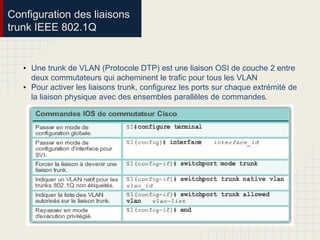Configuration des liaisons
trunk IEEE 802.1Q
• Une trunk de VLAN (Protocole DTP) est une liaison OSI de couche 2 entre
deux commutateurs qui acheminent le trafic pour tous les VLAN
• Pour activer les liaisons trunk, configurez les ports sur chaque extrémité de
la liaison physique avec des ensembles parallèles de commandes.
 