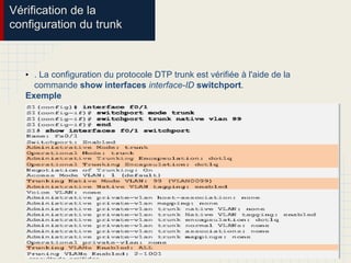 Vérification de la
configuration du trunk
• . La configuration du protocole DTP trunk est vérifiée à l'aide de la
commande show interfaces interface-ID switchport.
Exemple
 