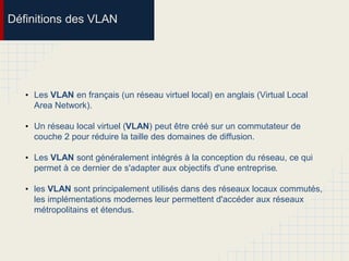 Définitions des VLAN
• Les VLAN en français (un réseau virtuel local) en anglais (Virtual Local
Area Network).
• Un réseau local virtuel (VLAN) peut être créé sur un commutateur de
couche 2 pour réduire la taille des domaines de diffusion.
• Les VLAN sont généralement intégrés à la conception du réseau, ce qui
permet à ce dernier de s'adapter aux objectifs d'une entreprise.
• les VLAN sont principalement utilisés dans des réseaux locaux commutés,
les implémentations modernes leur permettent d'accéder aux réseaux
métropolitains et étendus.
 
