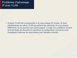 Problèmes d'adressage
IP avec VLAN
• Chaque VLAN doit correspondre à un sous-réseau IP unique. Si deux
périphériques du même VLAN possèdent des adresses de sous-réseau
différentes, ils ne peuvent pas communiquer. Il s'agit d'un problème courant
qu'il est facile de résoudre en identifiant la configuration incorrecte et en
remplaçant l'adresse de sous-réseau par l'adresse correcte.
 