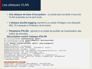 Les attaques VLAN
• Une attaque de base d'usurpation : un pirate peut accéder à tous les
VLAN autorisés sur le port trunk.
• L'attaque double-tagging :permet à un pirate d'intégrer une étiquette
802.1Q masquée à l'intérieur de la trame.
• Périphérie PVLAN : permet à un pirate de profiter de l’autorisation des
trafics de données.
Sécurisation contre l’attaque PVLAN
 