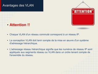 Avantages des VLAN
• Attention !!
• Chaque VLAN d'un réseau commuté correspond à un réseau IP.
• La conception VLAN doit tenir compte de la mise en œuvre d'un système
d'adressage hiérarchique.
• L'adressage réseau hiérarchique signifie que les numéros de réseau IP sont
appliqués aux segments réseau ou VLAN dans un ordre tenant compte de
l'ensemble du réseau.
 