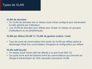 Types de VLAN
VLAN de données
• Un VLAN de données est un réseau local virtuel configuré pour transmettre
le trafic généré par l'utilisateur.
• Les VLAN de données sont utilisés pour diviser un réseau en groupes
d'utilisateurs ou de périphériques.
VLAN par défaut (VLAN 1) / VLAN de gestion (native / root)
• Tous les ports de commutateur font partie du VLAN par défaut après le
démarrage initial d'un commutateur chargeant la configuration par défaut.
VLAN natif (trunk)
• Un réseau local virtuel natif est affecté à un port trunk 802.1Q.
• Les ports trunk sont les liaisons entre les commutateurs qui prennent en
charge la transmission du trafic associée à plusieurs VLAN.
 