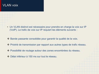 VLAN voix
• Un VLAN distinct est nécessaire pour prendre en charge la voix sur IP
(VoIP). Le trafic de voix sur IP requiert les éléments suivants :
 Bande passante consolidée pour garantir la qualité de la voix.
 Priotrié de transmission par rapport aux autres types de trafic réseau.
 Possibilité de routage autour des zones encombrées du réseau.
 Délai inférieur à 150 ms sur tout le réseau.
 
