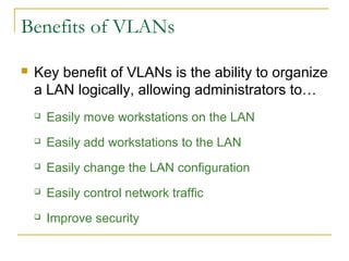 VirtualLANsBenefits of VLANs
 Key benefit of VLANs is the ability to organize
a LAN logically, allowing administrators to…
 Easily move workstations on the LAN
 Easily add workstations to the LAN
 Easily change the LAN configuration
 Easily control network traffic
 Improve security
 