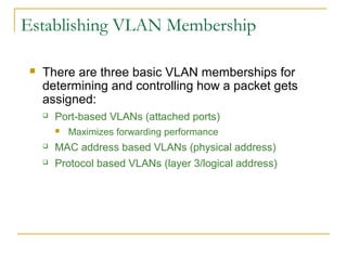VirtualLANsEstablishing VLAN Membership
 There are three basic VLAN memberships for
determining and controlling how a packet gets
assigned:
 Port-based VLANs (attached ports)
 Maximizes forwarding performance
 MAC address based VLANs (physical address)
 Protocol based VLANs (layer 3/logical address)
 