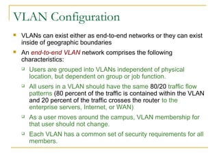 VirtualLANsVLAN Configuration
 VLANs can exist either as end-to-end networks or they can exist
inside of geographic boundaries
 An end-to-end VLAN network comprises the following
characteristics:
 Users are grouped into VLANs independent of physical
location, but dependent on group or job function.
 All users in a VLAN should have the same 80/20 traffic flow
patterns (80 percent of the traffic is contained within the VLAN
and 20 percent of the traffic crosses the router to the
enterprise servers, Internet, or WAN)
 As a user moves around the campus, VLAN membership for
that user should not change.
 Each VLAN has a common set of security requirements for all
members.
 