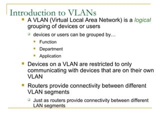 VirtualLANsIntroduction to VLANs
 A VLAN (Virtual Local Area Network) is a logical
grouping of devices or users
 devices or users can be grouped by…
 Function
 Department
 Application
 Devices on a VLAN are restricted to only
communicating with devices that are on their own
VLAN
 Routers provide connectivity between different
VLAN segments
 Just as routers provide connectivity between different
LAN segments
 