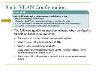 VirtualLANsStatic VLAN Configuration
 The following guidelines must be followed when configuring
VLANs on Cisco 29xx switches:
 The maximum number of VLANs is switch dependent.
 VLAN 1 is one of the factory-default VLANs.
 VLAN 1 is the default Ethernet VLAN.
 Cisco Discovery Protocol (CDP) and VLAN Trunking Protocol (VTP)
advertisements are sent on VLAN 1.
 The Catalyst 29xx IP address is in the VLAN 1 broadcast domain by
default.
 