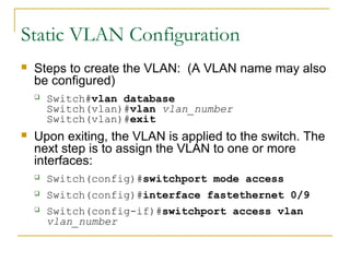 VirtualLANs
 Steps to create the VLAN: (A VLAN name may also
be configured)
 Switch#vlan database
Switch(vlan)#vlan vlan_number
Switch(vlan)#exit
 Upon exiting, the VLAN is applied to the switch. The
next step is to assign the VLAN to one or more
interfaces:
 Switch(config)#switchport mode access
 Switch(config)#interface fastethernet 0/9
 Switch(config-if)#switchport access vlan
vlan_number
Static VLAN Configuration
 