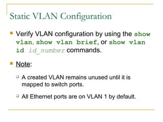 VirtualLANs
 Verify VLAN configuration by using the show
vlan, show vlan brief, or show vlan
id id_number commands.
 Note:
 A created VLAN remains unused until it is
mapped to switch ports.
 All Ethernet ports are on VLAN 1 by default.
Static VLAN Configuration
 