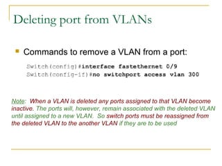 VirtualLANs
Deleting port from VLANs
 Commands to remove a VLAN from a port:
Note: When a VLAN is deleted any ports assigned to that VLAN become
inactive. The ports will, however, remain associated with the deleted VLAN
until assigned to a new VLAN. So switch ports must be reassigned from
the deleted VLAN to the another VLAN if they are to be used
 