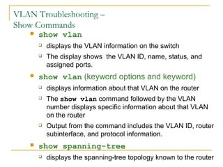 VirtualLANsVLAN Troubleshooting –
Show Commands
 show vlan
 displays the VLAN information on the switch
 The display shows the VLAN ID, name, status, and
assigned ports.
 show vlan (keyword options and keyword)
 displays information about that VLAN on the router
 The show vlan command followed by the VLAN
number displays specific information about that VLAN
on the router
 Output from the command includes the VLAN ID, router
subinterface, and protocol information.
 show spanning-tree
 displays the spanning-tree topology known to the router
 
