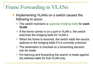 VirtualLANsFrame Forwarding in VLANs
 Implementing VLANs on a switch causes the
following to occur:
 The switch maintains a separate bridging table for each
VLAN
 If the frame comes in on a port in VLAN x, the switch
searches the bridging table for VLAN x.
 When the frame is received, the switch adds the source
address to the bridging table if it is currently unknown.
 The destination is checked so a forwarding decision
can be made.
 For learning and forwarding the search is made against
the address table for that VLAN only.
 