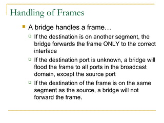 VirtualLANsHandling of Frames
 A bridge handles a frame…
 If the destination is on another segment, the
bridge forwards the frame ONLY to the correct
interface
 If the destination port is unknown, a bridge will
flood the frame to all ports in the broadcast
domain, except the source port
 If the destination of the frame is on the same
segment as the source, a bridge will not
forward the frame.
 