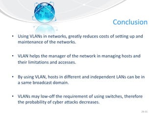 Conclusion
• Using VLANs in networks, greatly reduces costs of setting up and
maintenance of the networks.
• VLAN helps the manager of the network in managing hosts and
their limitations and accesses.
• By using VLAN, hosts in different and independent LANs can be in
a same broadcast domain.
• VLANs may low-off the requirement of using switches, therefore
the probability of cyber attacks decreases.
29-31
 