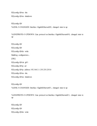 R2(config-if)#no shu
R2(config-if)#no shutdown
R2(config-if)#
%LINK-5-CHANGED: Interface GigabitEthernet0/0, changed state to up
%LINEPROTO-5-UPDOWN: Line protocol on Interface GigabitEthernet0/0, changed state to
up
R2(config-if)#
R2(config-if)#
R2(config-if)#do write
Building configuration...
[OK]
R2(config-if)#int g0/1
R2(config-if)#ip ad
R2(config-if)#ip address 192.168.3.1 255.255.255.0
R2(config-if)#no shu
R2(config-if)#no shutdown
R2(config-if)#
%LINK-5-CHANGED: Interface GigabitEthernet0/1, changed state to up
%LINEPROTO-5-UPDOWN: Line protocol on Interface GigabitEthernet0/1, changed state to
up
R2(config-if)#
R2(config-if)#
R2(config-if)#do write
 