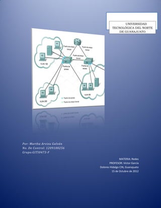 UNIVERSIDAD
                                      TECNOLÓGICA DEL NORTE
                                          DE GUANAJUATO




Por: Martha Arvizu Galván
No. De Control: 1209100256
Grupo:GITI0473-F

                                             MATERIA: Redes
                                     PROFESOR: Víctor García
                             Dolores Hidalgo CIN, Guanajuato
                                      15 de Octubre de 2012
 