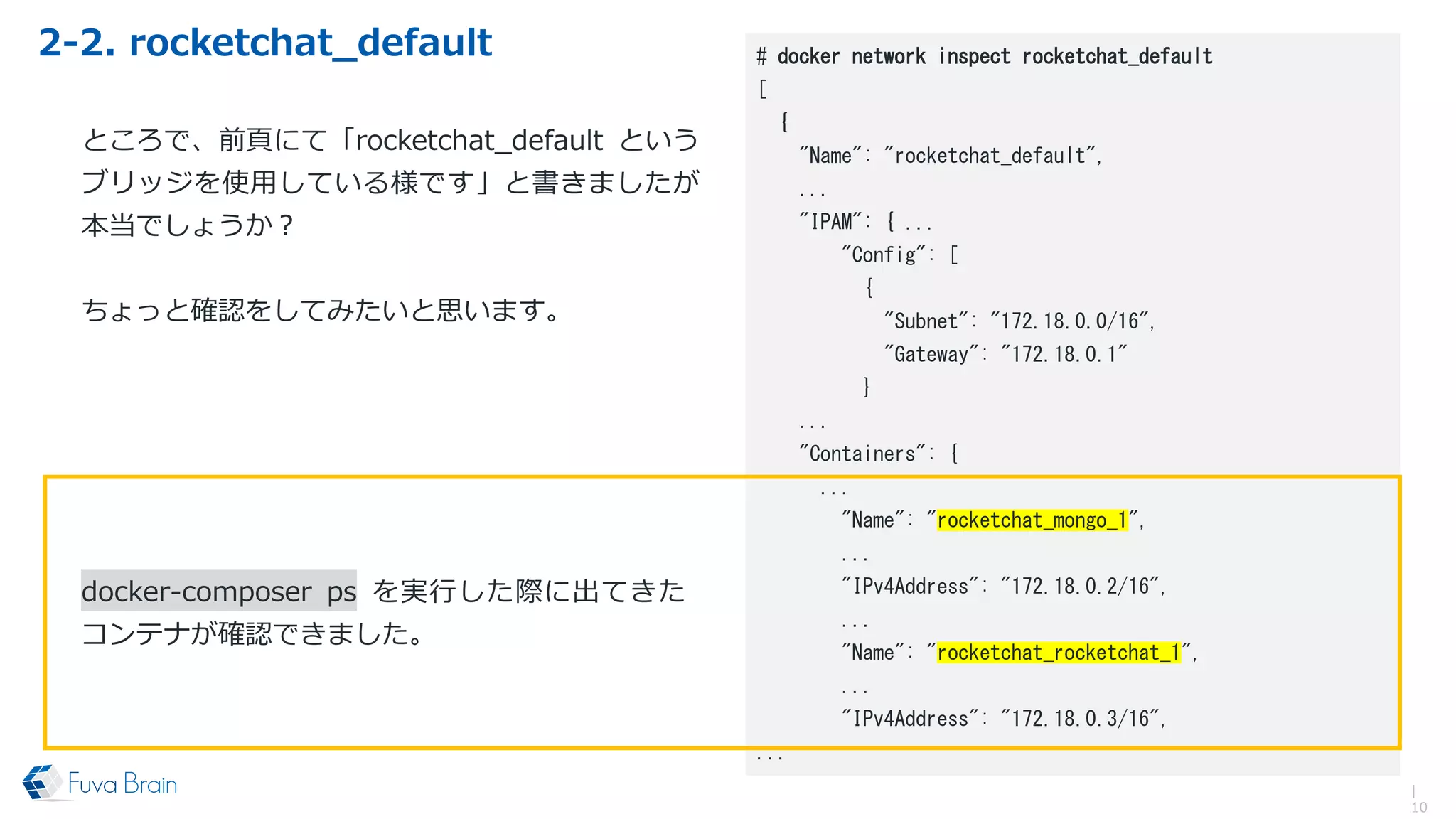 2-2. rocketchat_default
|
10
# docker network inspect rocketchat_default
[
{
"Name": "rocketchat_default",
...
"IPAM": { ...
"Config": [
{
"Subnet": "172.18.0.0/16",
"Gateway": "172.18.0.1"
}
...
"Containers": {
...
"Name": "rocketchat_mongo_1",
...
"IPv4Address": "172.18.0.2/16",
...
"Name": "rocketchat_rocketchat_1",
...
"IPv4Address": "172.18.0.3/16",
...
ところで、前頁にて「rocketchat_default という
ブリッジを使用している様です」と書きましたが
本当でしょうか？
ちょっと確認をしてみたいと思います。
docker-composer ps を実行した際に出てきた
コンテナが確認できました。
 