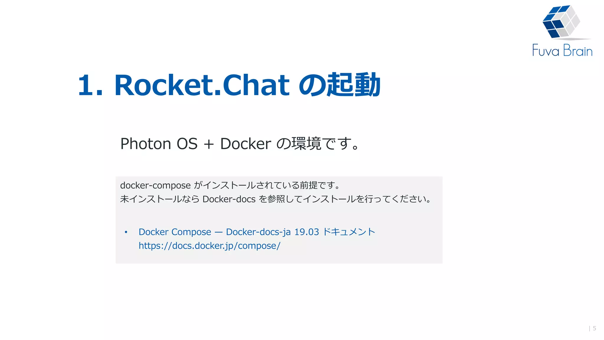 1. Rocket.Chat の起動
Photon OS + Docker の環境です。
| 5
docker-compose がインストールされている前提です。
未インストールなら Docker-docs を参照してインストールを行ってください。
• Docker Compose — Docker-docs-ja 19.03 ドキュメント
https://docs.docker.jp/compose/
 