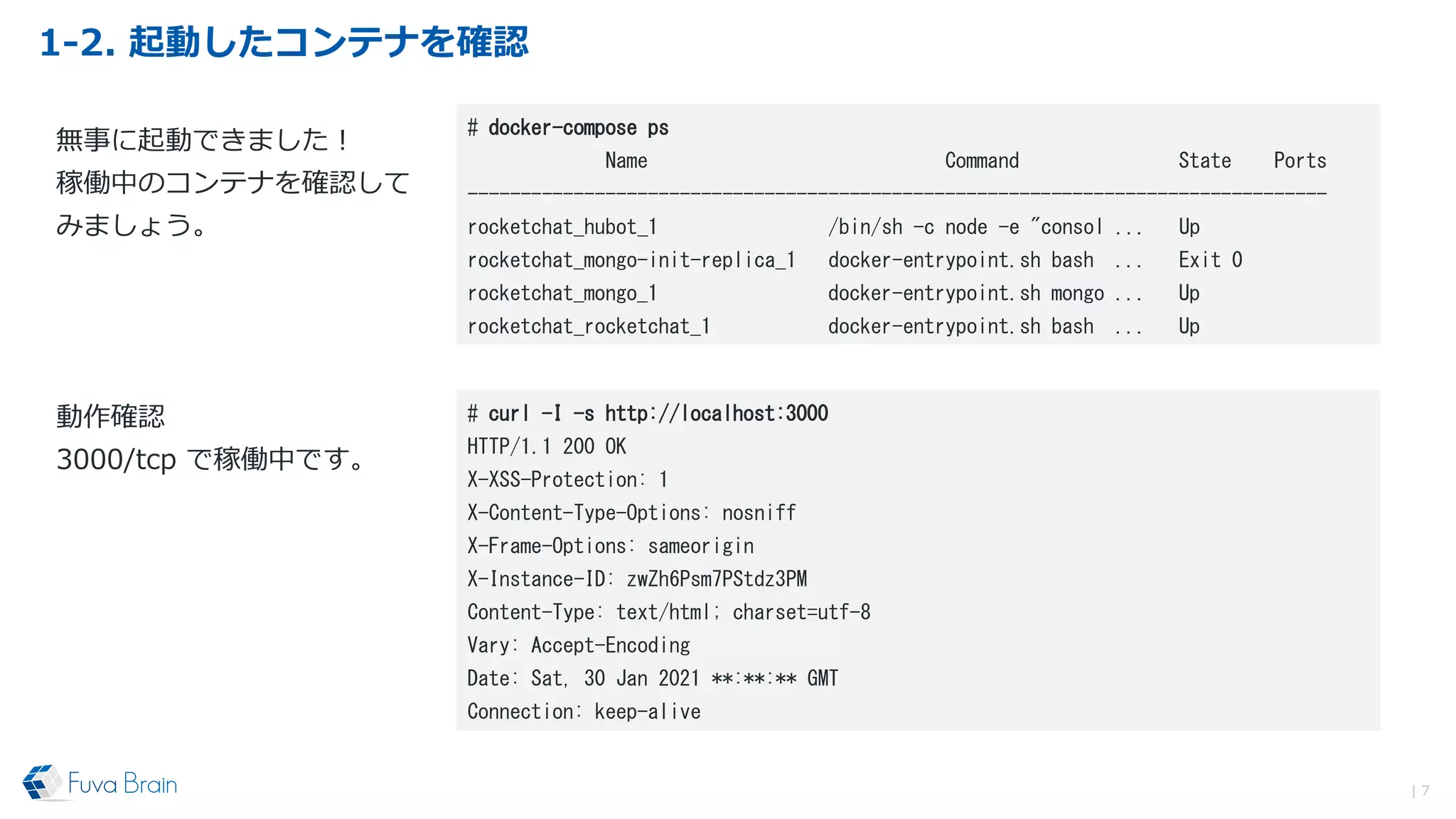 1-2. 起動したコンテナを確認
| 7
# docker-compose ps
Name Command State Ports
---------------------------------------------------------------------------------
rocketchat_hubot_1 /bin/sh -c node -e "consol ... Up
rocketchat_mongo-init-replica_1 docker-entrypoint.sh bash ... Exit 0
rocketchat_mongo_1 docker-entrypoint.sh mongo ... Up
rocketchat_rocketchat_1 docker-entrypoint.sh bash ... Up
無事に起動できました！
稼働中のコンテナを確認して
みましょう。
# curl -I -s http://localhost:3000
HTTP/1.1 200 OK
X-XSS-Protection: 1
X-Content-Type-Options: nosniff
X-Frame-Options: sameorigin
X-Instance-ID: zwZh6Psm7PStdz3PM
Content-Type: text/html; charset=utf-8
Vary: Accept-Encoding
Date: Sat, 30 Jan 2021 **:**:** GMT
Connection: keep-alive
動作確認
3000/tcp で稼働中です。
 