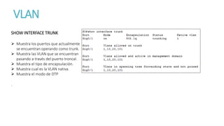 VLAN
SHOW INTERFACE TRUNK
 Muestra los puertos que actualmente
se encuentran operando como trunk.
 Muestra las VLAN que se encuentran
pasando a través del puerto troncal.
 Muestra el tipo de encapsulación.
 Muestra cual es la VLAN nativa.
 Muestra el modo de DTP
.
 