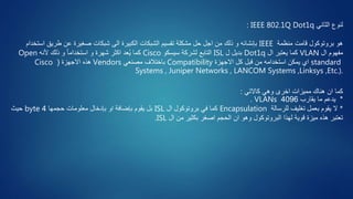 ‫الثاني‬ ‫لنوع‬IEEE 802.1Q Dot1q:
‫منظمة‬ ‫قامت‬ ‫بروتوكول‬ ‫هو‬IEEE‫اس‬ ‫طريق‬ ‫عن‬ ‫صغيرة‬ ‫شبكات‬ ‫الى‬ ‫الكبيرة‬ ‫الشبكات‬ ‫تقسيم‬ ‫مشكلة‬ ‫حل‬ ‫اجل‬ ‫من‬ ‫ذلك‬ ‫و‬ ‫بإنشائه‬‫تخدام‬
‫ال‬ ‫مفهوم‬VLAN‫ال‬ ‫يعتبر‬ ‫كما‬Dot1q‫ل‬ ‫بديل‬ISL‫سيسكو‬ ‫لشركة‬ ‫التابع‬Cisco‫ألنه‬ ‫ذلك‬ ‫و‬ ً‫ا‬‫استخدام‬ ‫و‬ ‫شهرة‬ ‫اكثر‬ ‫عد‬ُ‫ي‬ ‫كما‬Open
standard‫االجهزة‬ ‫كل‬ ‫قبل‬ ‫من‬ ‫استخدامه‬ ‫يمكن‬ ‫اي‬Compatibility‫مصنعي‬ ‫باختالف‬Vendors‫االجهزة‬ ‫هذه‬(Cisco
Systems , Juniper Networks , LANCOM Systems ,Linksys ,Etc.).
‫كما‬‫كاالتي‬ ‫وهي‬ ‫اخرى‬ ‫مميزات‬ ‫هناك‬ ‫ان‬:
*‫يقارب‬ ‫ما‬ ‫يدعم‬4096VLANs.
*‫للرسالة‬ ‫تغليف‬ ‫بعمل‬ ‫يقوم‬ ‫ال‬Encapsulation‫ال‬ ‫بروتوكول‬ ‫في‬ ‫كما‬ISL‫معلومات‬ ‫بإدخال‬ ‫او‬ ‫بإضافة‬ ‫يقوم‬ ‫بل‬‫حجمها‬4byte‫حيث‬
‫ال‬ ‫من‬ ‫بكثير‬ ‫اصغر‬ ‫الحجم‬ ‫ان‬ ‫وهو‬ ‫البروتوكول‬ ‫لهذا‬ ‫قوية‬ ‫ميزة‬ ‫هذه‬ ‫تعتبر‬ISL.
 