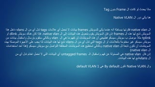 ‫ال‬ ‫كانت‬ ‫لو‬ ‫يحدث‬ ‫ماذا‬Frame‫بدون‬Tag
‫ال‬ ‫دور‬ ‫يأتي‬ ‫هنا‬Native VLAN
‫ال‬native vlan‫للسويتش‬ ‫يأتي‬ ‫عندما‬ ‫أنه‬ ‫ببساطة‬ ‫فكرتها‬frames‫عالمات‬ ‫أي‬ ‫تحمل‬ ‫ال‬ ‫بيانات‬tags‫ال‬ ‫من‬ ‫أي‬ ‫تدل‬vlans‫هذا‬ ‫داخل‬
‫ال‬ ‫هذه‬ ‫لها‬ ‫تابع‬ ‫السويتش‬frames‫ال‬ ‫إلى‬ ‫البيانات‬ ‫هذه‬ ‫بتحويل‬ ‫يقوم‬ ‫السويتش‬ ‫فإن‬ ‫إذن‬native vlan.‫سويتش‬ ‫هناك‬ ‫كان‬ ‫فإذا‬dlink‫أو‬
tplink‫ال‬ ‫هي‬ ‫ما‬ ‫تفهم‬ ‫لن‬ ‫السويتشات‬ ‫هذه‬ ‫أن‬ ‫فطبيعي‬ ‫سيسكو‬ ‫سويتش‬ ‫ب‬ ‫موصل‬ ‫مثال‬vlan‫من‬ ‫بيانات‬ ‫واستقبال‬ ‫بإرسال‬ ‫ستقوم‬ ‫وبالتالي‬
‫ال‬ ‫أو‬ ‫بالعالمات‬ ‫مختومة‬ ‫غير‬ ‫سيسكو‬ ‫سويتش‬tags‫ال‬ ‫من‬ ‫أي‬ ‫تدل‬ ‫التي‬vlans‫بهذه‬ ‫الموصلة‬ ‫األجهزة‬ ‫على‬ ‫يجب‬ ‫لذا‬ ‫البيانات‬ ‫هذه‬ ‫لها‬ ‫تابع‬
‫لل‬ ‫تابعة‬ ‫تكون‬ ‫أن‬ ‫السويتشات‬native vlan‫سيسكو‬ ‫سويتش‬ ‫مع‬ ‫التواصل‬ ‫المختلفة‬ ‫السويتشات‬ ‫هذه‬ ‫تستطيع‬ ‫وبالتالي‬(‫ا‬ ‫أحد‬ ‫هذا‬‫ستخدامات‬
‫ال‬native vlan)
‫فال‬ ‫إذن‬native vlan‫الـ‬ ‫واستقبال‬ ‫فهم‬ ‫عن‬ ‫المسئولة‬ ‫هي‬untagged frames‫من‬ ‫أي‬ ‫تدل‬ ‫اختام‬ ‫تحمل‬ ‫ال‬ ‫التي‬ ‫البيانات‬ ‫أي‬
‫ال‬vlans‫البيانات‬ ‫هذه‬ ‫لها‬ ‫تابع‬.
‫وال‬Native VLAN‫تكون‬By default‫هي‬default VLAN 1
 