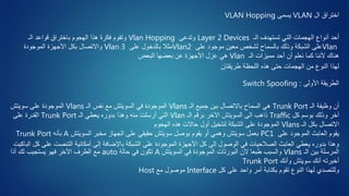 ‫ال‬ ‫اختراق‬VLAN‫يسمى‬VLAN Hopping
‫الـ‬ ‫تستهدف‬ ‫التي‬ ‫الهجمات‬ ‫أنواع‬ ‫أحد‬Layer 2 Devices‫وتدعى‬Vlan Hopping‫الـ‬ ‫قواعد‬ ‫باختراق‬ ‫الهجوم‬ ‫هذا‬ ‫فكرة‬ ‫وتقوم‬
Vlan‫على‬ ‫موجود‬ ‫معين‬ ‫لشخص‬ ‫بالسماح‬ ‫وذلك‬ ‫الشبكة‬ ‫على‬Vlan2‫على‬ ‫بالدخول‬ ‫مثال‬Vlan 3‫الموجودة‬ ‫األجهزة‬ ‫بكل‬ ‫واالتصال‬
‫الـ‬ ‫مميزات‬ ‫أحد‬ ‫أن‬ ‫نعلم‬ ‫كما‬ ‫ألننا‬ ‫هناك‬Vlan‫البعض‬ ‫بعضها‬ ‫عن‬ ‫األجهزة‬ ‫عزل‬ ‫هي‬
‫طريقتان‬ ‫اللحظة‬ ‫هذه‬ ‫حتى‬ ‫الهجمات‬ ‫من‬ ‫النوع‬ ‫لهذا‬
‫األولى‬ ‫الطريقة‬:Switch Spoofing
‫الـ‬ ‫وظيفة‬ ‫أن‬Trunk Port‫الـ‬ ‫جميع‬ ‫بين‬ ‫باالتصال‬ ‫السماح‬ ‫هي‬Vlans‫الـ‬ ‫نفس‬ ‫مع‬ ‫السويتش‬ ‫في‬ ‫الموجودة‬Vlans‫سويتش‬ ‫على‬ ‫الموجودة‬
‫كل‬ ‫بوسم‬ ‫وذلك‬ ‫آخر‬Traffic‫الـ‬ ‫برقم‬ ‫اآلخر‬ ‫السويتش‬ ‫الى‬ ‫ذاهب‬Vlan‫الـ‬ ‫يعطي‬ ‫بدوره‬ ‫وهذا‬ ‫منه‬ ‫أرسلت‬ ‫التي‬Trunk Port‫على‬ ‫القدرة‬
‫الـ‬ ‫بكل‬ ‫االتصال‬Vlans‫الهجوم‬ ‫هذه‬ ‫حاالت‬ ‫أول‬ ‫لنتخيل‬ ‫الشبكة‬ ‫على‬ ‫الموجودة‬
‫على‬ ‫الموجود‬ ‫العابث‬ ‫يقوم‬PC1‫السويتش‬ ‫مخبر‬ ‫الجهاز‬ ‫على‬ ‫حقيقي‬ ‫سويتش‬ ‫بوصل‬ ‫يقوم‬ ‫أو‬ ‫وهمي‬ ‫سويتش‬ ‫بعمل‬A‫بأنه‬Trunk Port
‫عل‬ ‫التنصت‬ ‫أمكانية‬ ‫إلى‬ ‫باإلضافة‬ ‫الشبكة‬ ‫على‬ ‫الموجودة‬ ‫األجهزة‬ ‫كل‬ ‫إلى‬ ‫الوصول‬ ‫في‬ ‫الصالحيات‬ ‫العابث‬ ‫يعطي‬ ‫بدوره‬ ‫وهذا‬‫الباكيت‬ ‫كل‬ ‫ى‬
‫الـ‬ ‫بين‬ ‫المرسلة‬Vlans‫السويتش‬ ‫في‬ ‫الموجودة‬ ‫البورتات‬ ‫الن‬ ‫طبعا‬ ‫والسبب‬A‫حالة‬ ‫في‬ ‫تكون‬auto‫أذا‬ ‫لك‬ ‫يستجيب‬ ‫فهو‬ ‫اآلخر‬ ‫الطرف‬ ‫مع‬
‫وأنك‬ ‫سويتش‬ ‫أنك‬ ‫أخبرته‬Trunk Port
‫كل‬ ‫على‬ ‫واحد‬ ‫أمر‬ ‫بكتابة‬ ‫تقوم‬ ‫النوع‬ ‫لهذا‬ ‫وللتصدي‬Interface‫مع‬ ‫موصول‬Host
 
