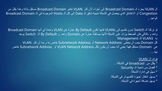 ‫ال‬VLAN‫الـ‬ ‫يجزء‬Broadcast Domain‫كل‬ ‫ألن‬ ‫أجزاء‬ ‫إلى‬VLAN‫تعتبر‬Broadcast Domain‫من‬ ‫يقلل‬ ‫وهذا‬ ‫بذاته‬ ‫مستقل‬
Congestion‫الـ‬ ‫تدفق‬ ‫نتيجة‬ ‫الشبكة‬ ‫في‬ ‫يحصل‬ ‫الذي‬ ‫االختناق‬ ‫أو‬Data‫الـ‬ ‫كل‬ ‫إلى‬Hosts‫الـ‬ ‫في‬ ‫الموجودة‬Broadcast Domain
‫الواحد‬..
‫الـ‬ ‫تركنا‬ ‫لو‬Switch‫بدون‬‫إلى‬ ‫تقسيم‬VLANs‫تكون‬ ‫فإنها‬By Default‫عن‬ ‫عبارة‬VLAN‫أنها‬ ‫أي‬ ‫واحدة‬Broadcast Domain
‫ألنها‬ ‫الشبكة‬ ‫على‬ ‫يزداد‬ ‫الضغط‬ ‫فإن‬ ‫بالتالي‬ ‫و‬ ‫واحد‬‫عن‬ ‫عبارة‬ ‫ببساطة‬Domain‫واحد‬.‫و‬By Default‫الـ‬Switch‫يوجد‬
‫به‬VLAN1‫للـ‬Management
‫كل‬Domain‫يعطى‬ ‫أن‬ ‫يجب‬Network Address‫أو‬Subnetwork Address‫خاص‬‫كل‬ ‫أن‬ ‫بما‬ ‫و‬ ‫به‬VLAN
‫هي‬Domain‫أنه‬ ‫يعني‬ ‫فهذا‬ ‫مستقل‬‫لكل‬ ‫يكون‬ ‫أن‬ ‫يجب‬VLAN Network Address‫أو‬Subnetwork Address‫خاص‬
‫بها‬....
‫ال‬ ‫فوائد‬VLAN
*‫من‬ ‫يقلل‬broadcast‫الشبكة‬ ‫في‬.
*‫الـ‬ ‫ناحية‬ ‫من‬ ‫أفضل‬Security
*‫الشبكة‬ ‫إدارة‬ ‫في‬ ‫سهل‬.
*‫الشبكة‬ ‫في‬ ‫الكمبيوتر‬ ‫أجهزة‬ ‫انتقال‬ ‫يسهل‬.
*‫الشبكة‬ ‫في‬ ‫أجهزة‬ ‫إضافة‬ ‫يسهل‬.
 