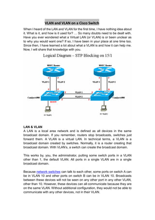 VLAN and VLAN on a Cisco Switch<br />When I heard of the LAN and VLAN for the first time, I have nothing idea about it. What is it, and how is it used for? … So many doubts need to be dealt with. Have you ever wondered what a Virtual LAN (or VLAN) is or been unclear as to why you would want one? If so, I have been in your place at one time too. Since then, I have learned a lot about what a VLAN is and how it can help me. Now, I will share that knowledge with you.<br />LAN & VLAN<br />A LAN is a local area network and is defined as all devices in the same broadcast domain. If you remember, routers stop broadcasts, switches just forward them. A VLAN is a virtual LAN. In technical terms, a VLAN is a broadcast domain created by switches. Normally, it is a router creating that broadcast domain. With VLAN’s, a switch can create the broadcast domain.<br />This works by, you, the administrator, putting some switch ports in a VLAN other than 1, the default VLAN. All ports in a single VLAN are in a single broadcast domain.<br />Because network switches can talk to each other, some ports on switch A can be in VLAN 10 and other ports on switch B can be in VLAN 10. Broadcasts between these devices will not be seen on any other port in any other VLAN, other than 10. However, these devices can all communicate because they are on the same VLAN. Without additional configuration, they would not be able to communicate with any other devices, not in their VLAN.<br />Are VLANs required?<br />It is important to point out that you don’t have to configure a VLAN until your network gets so large and has so much traffic that you need one. Many times, people are simply using VLAN’s because the network they are working on was already using them.<br />Another important fact is that, on a Cisco switch, VLAN’s are enabled by default and ALL devices are already in a VLAN. The VLAN that all devices are already in is VLAN 1. So, by default, you can just use all the ports on a switch and all devices will be able to talk to one another.<br />When do I need a VLAN?<br />You need to consider using VLAN’s in any of the following situations:<br />You have more than 200 devices on your LAN<br />You have a lot of broadcast traffic on your LAN<br />Groups of users need more security or are being slowed down by too many broadcasts?<br />Groups of users need to be on the same broadcast domain because they are running the same applications. An example would be a company that has VoIP phones. The users using the phone could be on a different VLAN, not with the regular users.<br />Or, just to make a single switch into multiple virtual switches.<br />Why not just subnet my network?<br />A common question is why not just subnet the network instead of using VLAN’s? Each VLAN should be in its own subnet. The benefit that a VLAN provides over a subnetted network is that devices in different physical locations, not going back to the same router, can be on the same network. The limitation of subnetting a network with a router is that all devices on that subnet must be connected to the same switch and that switch must be connected to a port on the router.<br />